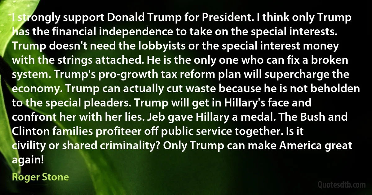 I strongly support Donald Trump for President. I think only Trump has the financial independence to take on the special interests. Trump doesn't need the lobbyists or the special interest money with the strings attached. He is the only one who can fix a broken system. Trump's pro-growth tax reform plan will supercharge the economy. Trump can actually cut waste because he is not beholden to the special pleaders. Trump will get in Hillary's face and confront her with her lies. Jeb gave Hillary a medal. The Bush and Clinton families profiteer off public service together. Is it civility or shared criminality? Only Trump can make America great again! (Roger Stone)