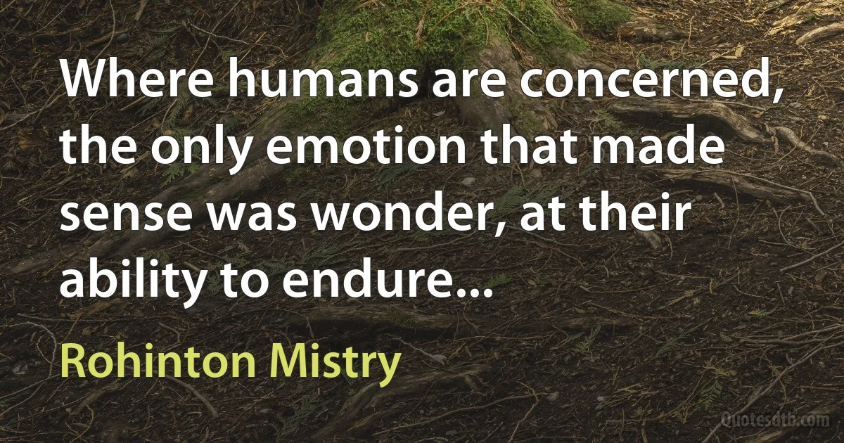 Where humans are concerned, the only emotion that made sense was wonder, at their ability to endure... (Rohinton Mistry)