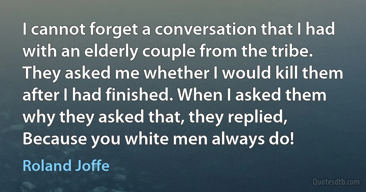 I cannot forget a conversation that I had with an elderly couple from the tribe. They asked me whether I would kill them after I had finished. When I asked them why they asked that, they replied, Because you white men always do! (Roland Joffe)