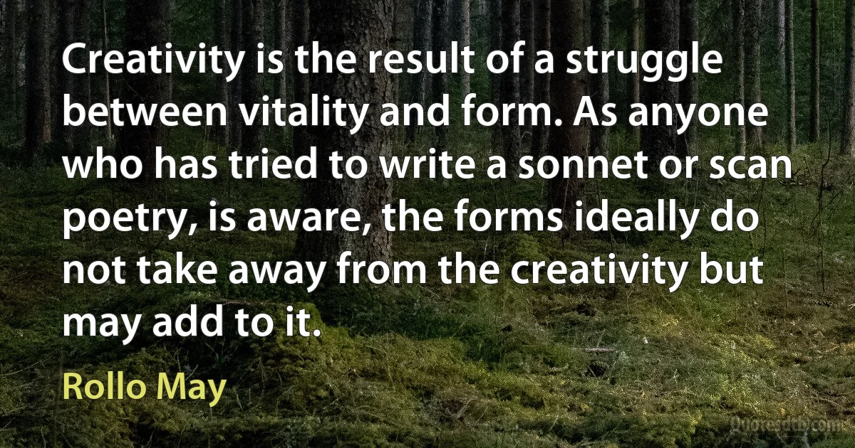 Creativity is the result of a struggle between vitality and form. As anyone who has tried to write a sonnet or scan poetry, is aware, the forms ideally do not take away from the creativity but may add to it. (Rollo May)