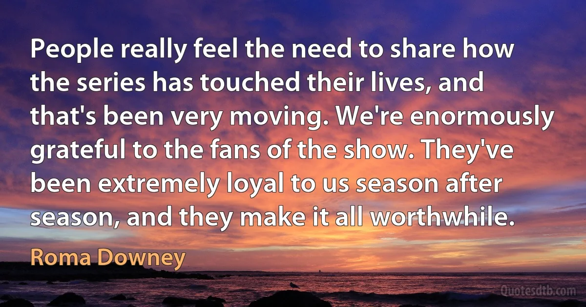 People really feel the need to share how the series has touched their lives, and that's been very moving. We're enormously grateful to the fans of the show. They've been extremely loyal to us season after season, and they make it all worthwhile. (Roma Downey)