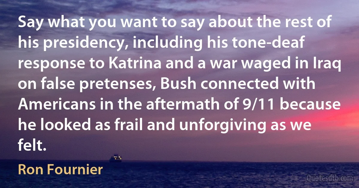 Say what you want to say about the rest of his presidency, including his tone-deaf response to Katrina and a war waged in Iraq on false pretenses, Bush connected with Americans in the aftermath of 9/11 because he looked as frail and unforgiving as we felt. (Ron Fournier)