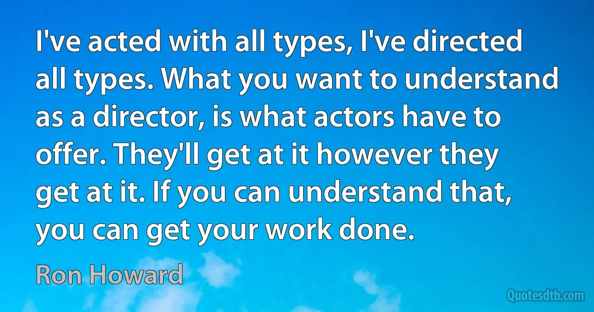 I've acted with all types, I've directed all types. What you want to understand as a director, is what actors have to offer. They'll get at it however they get at it. If you can understand that, you can get your work done. (Ron Howard)