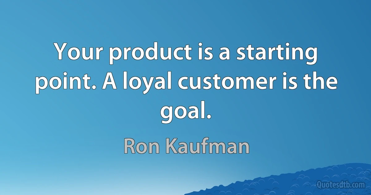 Your product is a starting point. A loyal customer is the goal. (Ron Kaufman)