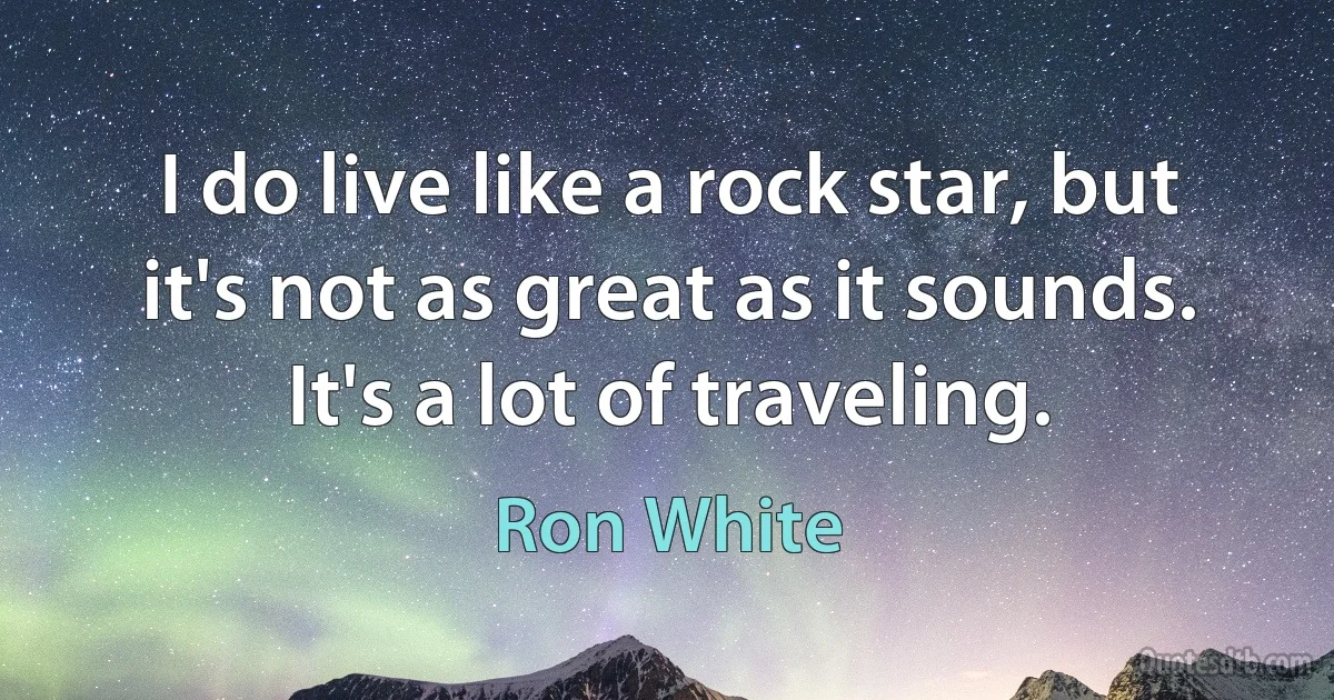 I do live like a rock star, but it's not as great as it sounds. It's a lot of traveling. (Ron White)