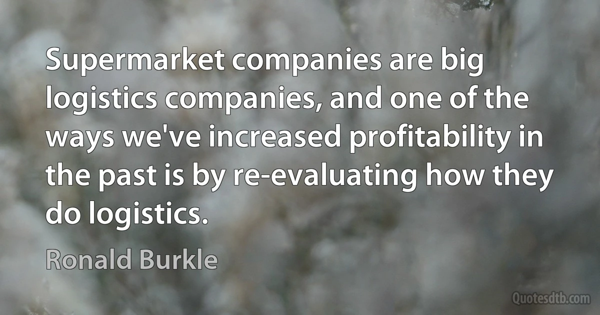 Supermarket companies are big logistics companies, and one of the ways we've increased profitability in the past is by re-evaluating how they do logistics. (Ronald Burkle)