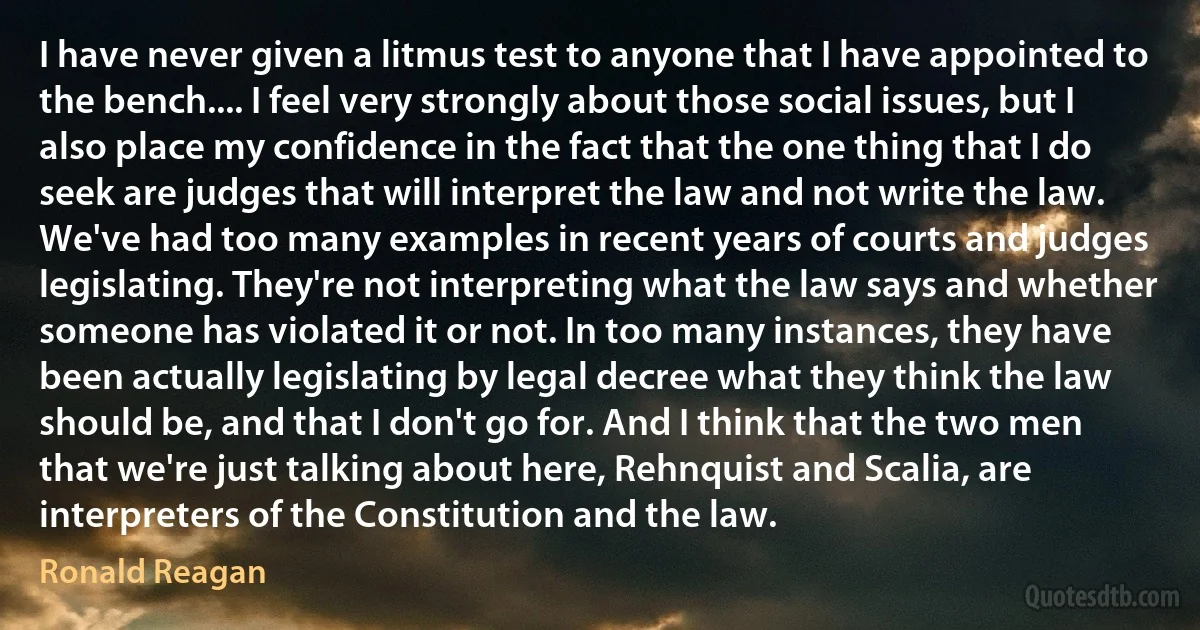 I have never given a litmus test to anyone that I have appointed to the bench.... I feel very strongly about those social issues, but I also place my confidence in the fact that the one thing that I do seek are judges that will interpret the law and not write the law. We've had too many examples in recent years of courts and judges legislating. They're not interpreting what the law says and whether someone has violated it or not. In too many instances, they have been actually legislating by legal decree what they think the law should be, and that I don't go for. And I think that the two men that we're just talking about here, Rehnquist and Scalia, are interpreters of the Constitution and the law. (Ronald Reagan)