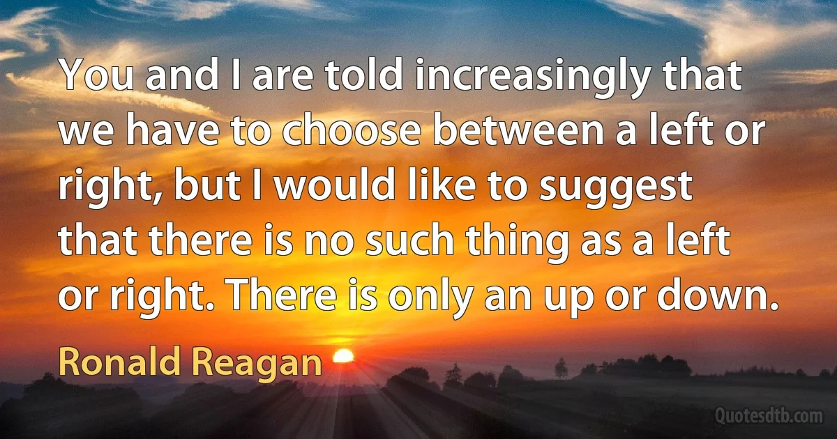 You and I are told increasingly that we have to choose between a left or right, but I would like to suggest that there is no such thing as a left or right. There is only an up or down. (Ronald Reagan)