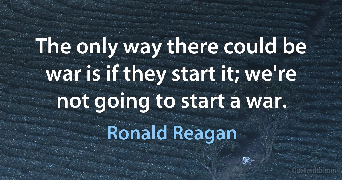 The only way there could be war is if they start it; we're not going to start a war. (Ronald Reagan)