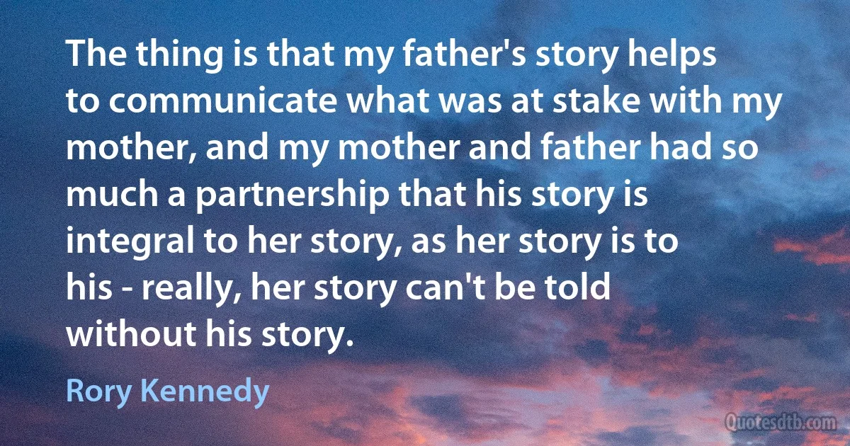 The thing is that my father's story helps to communicate what was at stake with my mother, and my mother and father had so much a partnership that his story is integral to her story, as her story is to his - really, her story can't be told without his story. (Rory Kennedy)