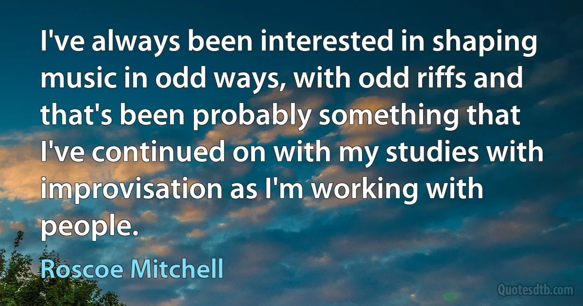 I've always been interested in shaping music in odd ways, with odd riffs and that's been probably something that I've continued on with my studies with improvisation as I'm working with people. (Roscoe Mitchell)