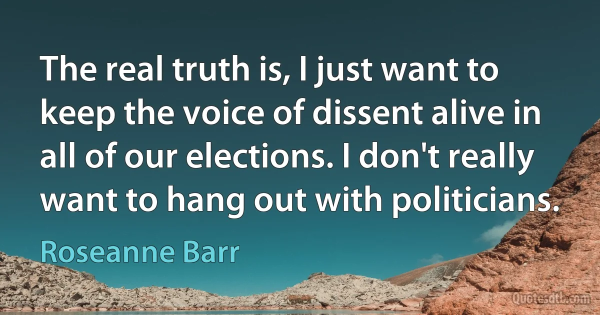 The real truth is, I just want to keep the voice of dissent alive in all of our elections. I don't really want to hang out with politicians. (Roseanne Barr)