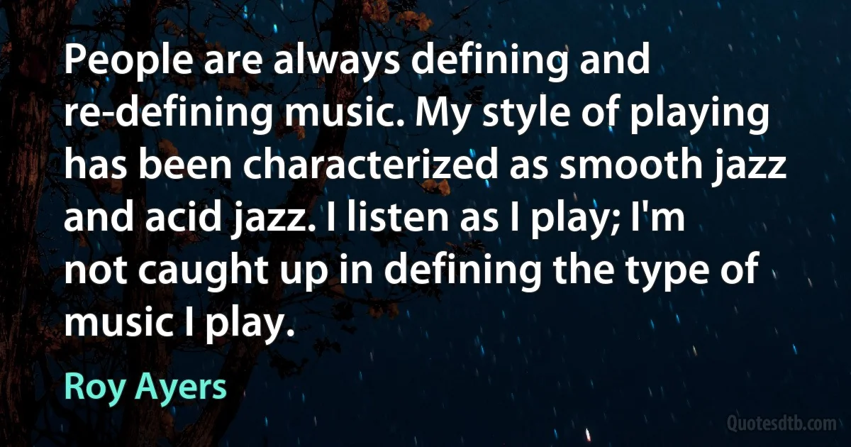 People are always defining and re-defining music. My style of playing has been characterized as smooth jazz and acid jazz. I listen as I play; I'm not caught up in defining the type of music I play. (Roy Ayers)