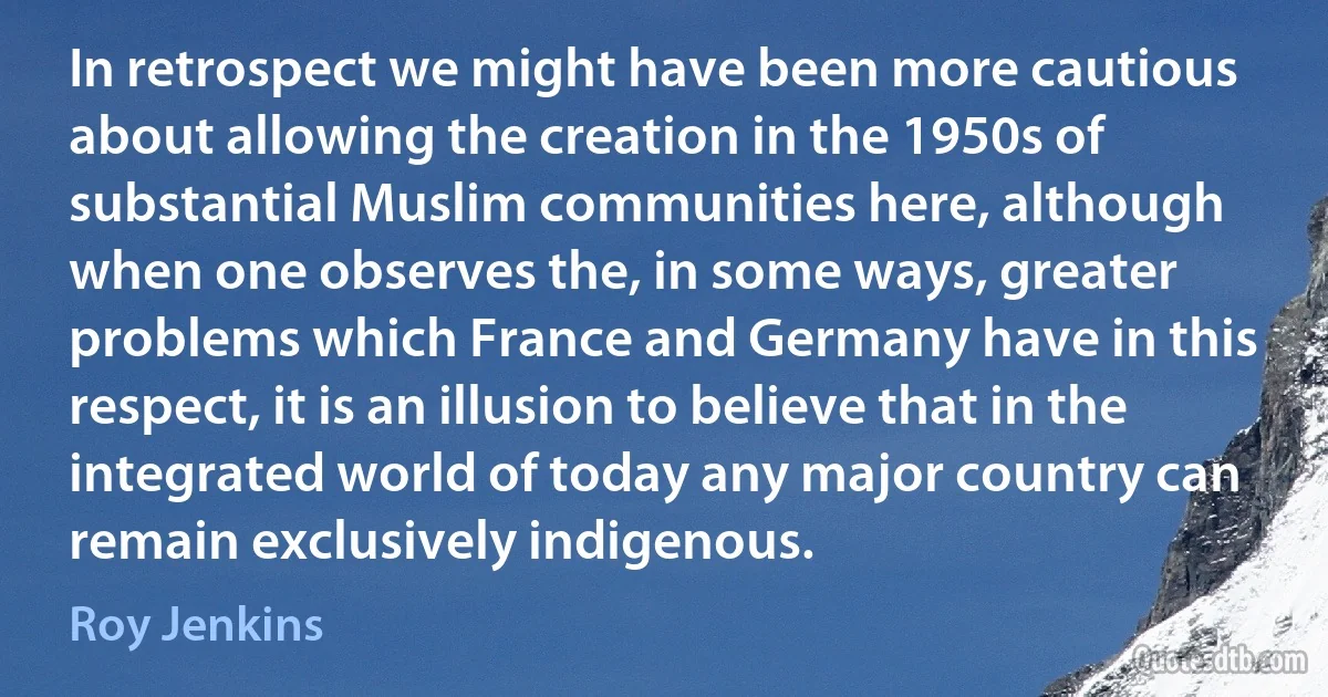 In retrospect we might have been more cautious about allowing the creation in the 1950s of substantial Muslim communities here, although when one observes the, in some ways, greater problems which France and Germany have in this respect, it is an illusion to believe that in the integrated world of today any major country can remain exclusively indigenous. (Roy Jenkins)