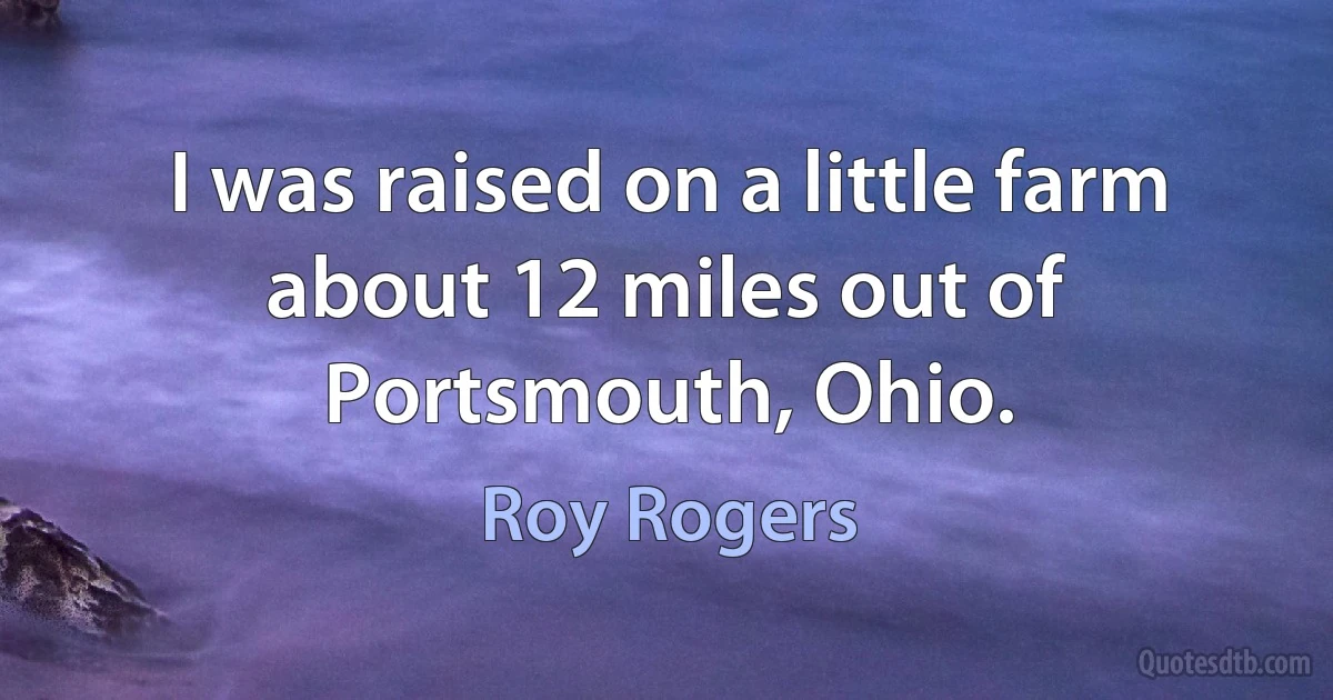 I was raised on a little farm about 12 miles out of Portsmouth, Ohio. (Roy Rogers)