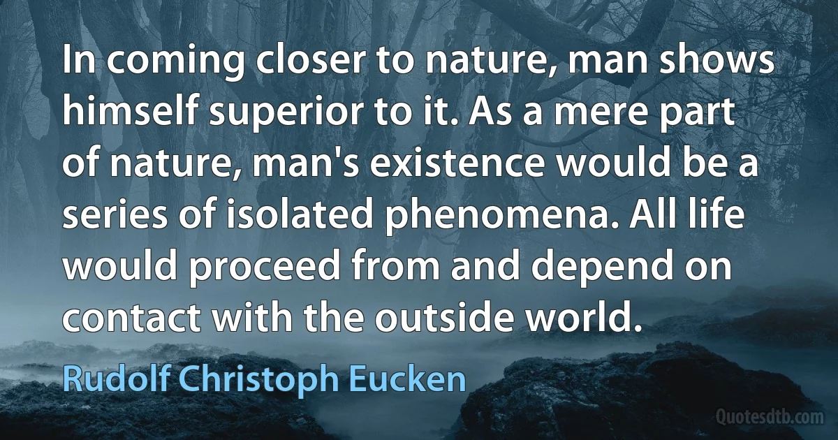 In coming closer to nature, man shows himself superior to it. As a mere part of nature, man's existence would be a series of isolated phenomena. All life would proceed from and depend on contact with the outside world. (Rudolf Christoph Eucken)