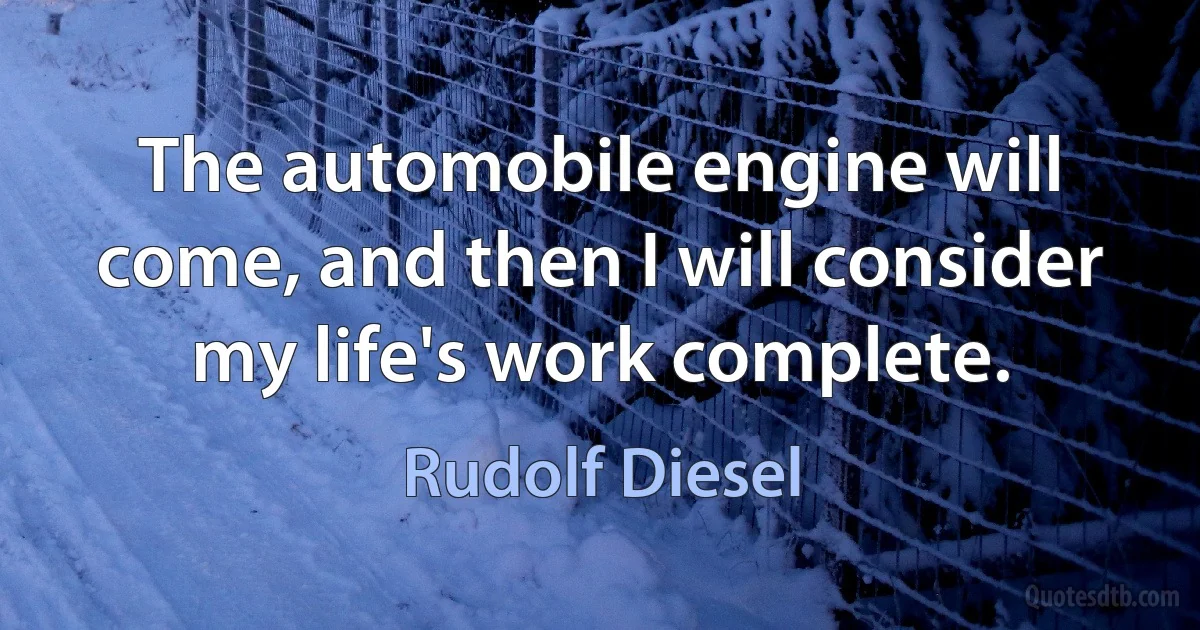 The automobile engine will come, and then I will consider my life's work complete. (Rudolf Diesel)