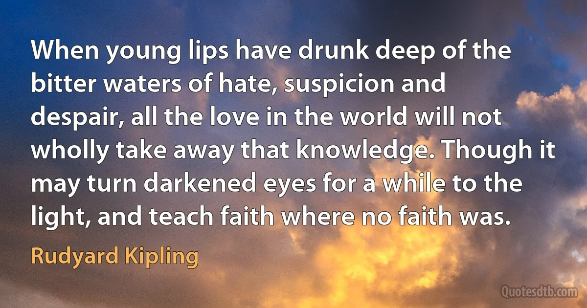 When young lips have drunk deep of the bitter waters of hate, suspicion and despair, all the love in the world will not wholly take away that knowledge. Though it may turn darkened eyes for a while to the light, and teach faith where no faith was. (Rudyard Kipling)