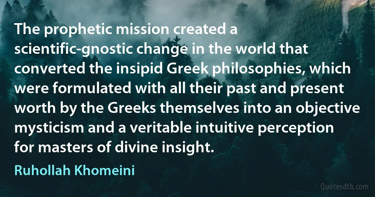 The prophetic mission created a scientific-gnostic change in the world that converted the insipid Greek philosophies, which were formulated with all their past and present worth by the Greeks themselves into an objective mysticism and a veritable intuitive perception for masters of divine insight. (Ruhollah Khomeini)