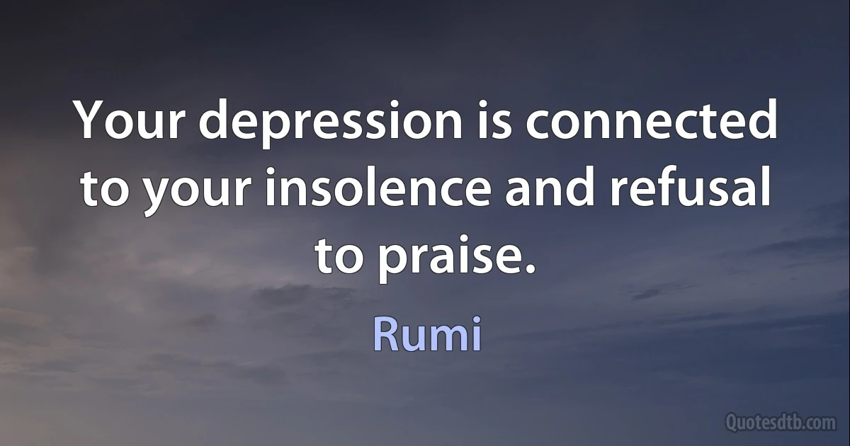 Your depression is connected to your insolence and refusal to praise. (Rumi)