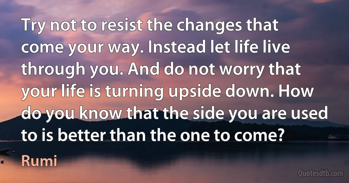 Try not to resist the changes that come your way. Instead let life live through you. And do not worry that your life is turning upside down. How do you know that the side you are used to is better than the one to come? (Rumi)