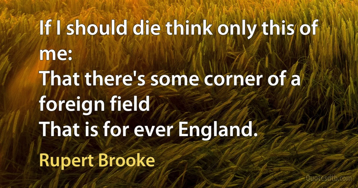 If I should die think only this of me:
That there's some corner of a foreign field
That is for ever England. (Rupert Brooke)