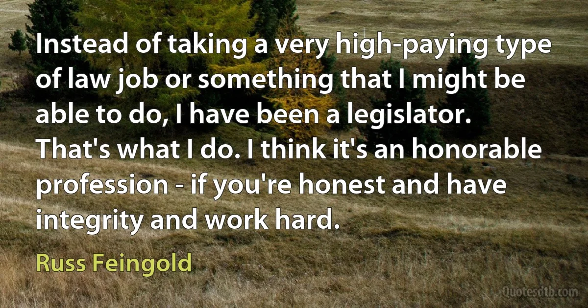 Instead of taking a very high-paying type of law job or something that I might be able to do, I have been a legislator. That's what I do. I think it's an honorable profession - if you're honest and have integrity and work hard. (Russ Feingold)