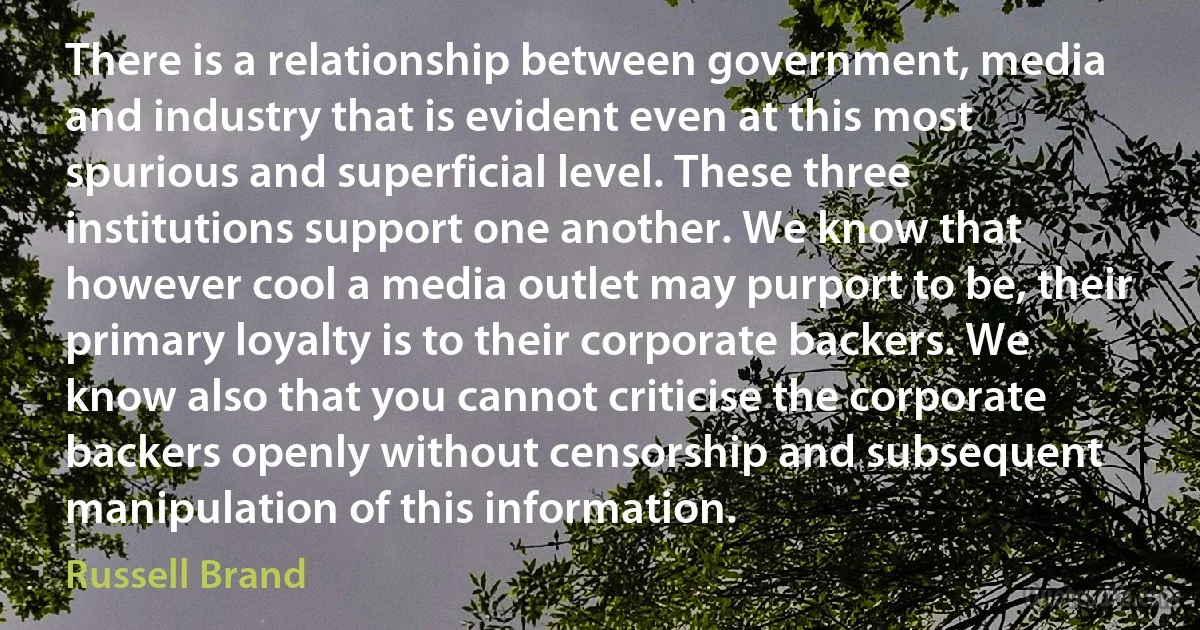 There is a relationship between government, media and industry that is evident even at this most spurious and superficial level. These three institutions support one another. We know that however cool a media outlet may purport to be, their primary loyalty is to their corporate backers. We know also that you cannot criticise the corporate backers openly without censorship and subsequent manipulation of this information. (Russell Brand)