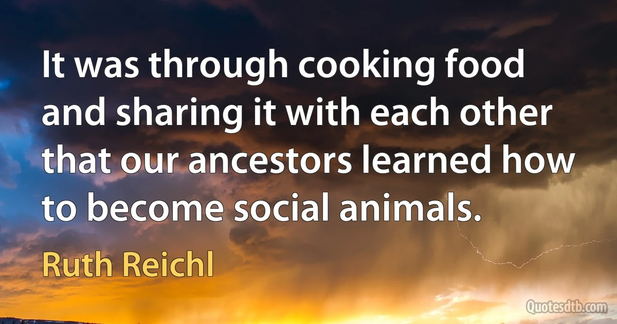 It was through cooking food and sharing it with each other that our ancestors learned how to become social animals. (Ruth Reichl)