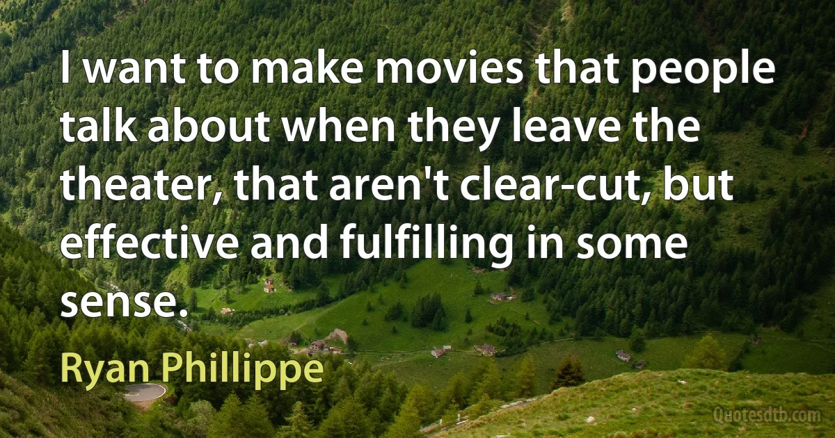 I want to make movies that people talk about when they leave the theater, that aren't clear-cut, but effective and fulfilling in some sense. (Ryan Phillippe)