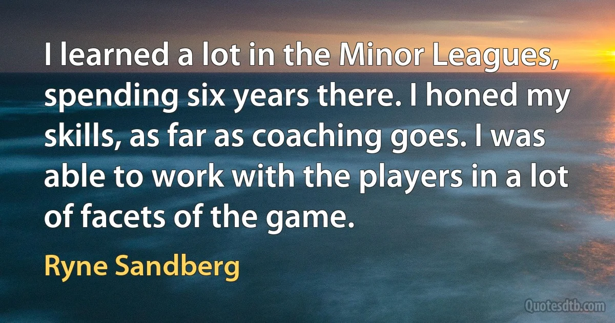 I learned a lot in the Minor Leagues, spending six years there. I honed my skills, as far as coaching goes. I was able to work with the players in a lot of facets of the game. (Ryne Sandberg)