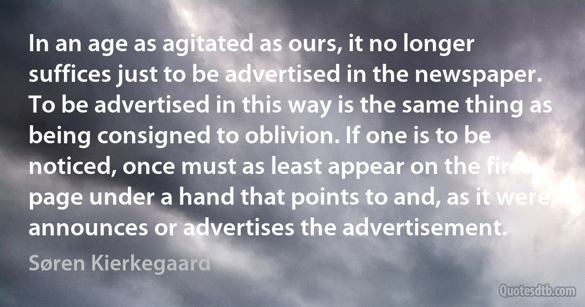 In an age as agitated as ours, it no longer suffices just to be advertised in the newspaper. To be advertised in this way is the same thing as being consigned to oblivion. If one is to be noticed, once must as least appear on the first page under a hand that points to and, as it were, announces or advertises the advertisement. (Søren Kierkegaard)