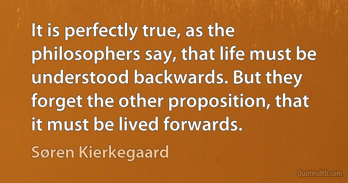 It is perfectly true, as the philosophers say, that life must be understood backwards. But they forget the other proposition, that it must be lived forwards. (Søren Kierkegaard)