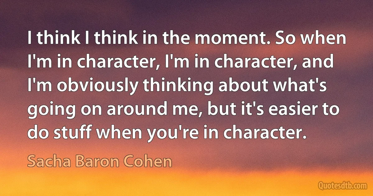 I think I think in the moment. So when I'm in character, I'm in character, and I'm obviously thinking about what's going on around me, but it's easier to do stuff when you're in character. (Sacha Baron Cohen)