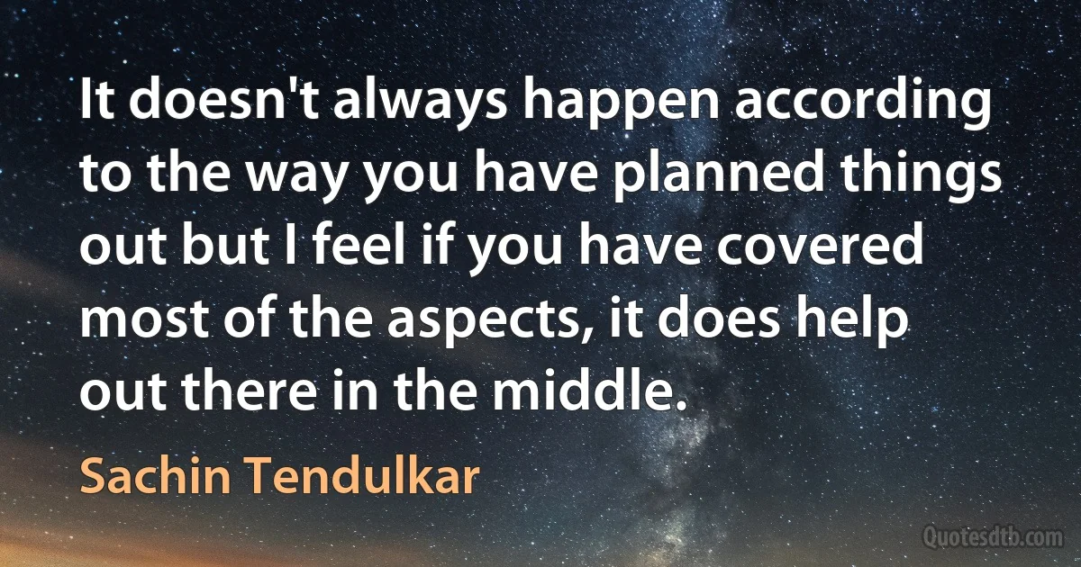 It doesn't always happen according to the way you have planned things out but I feel if you have covered most of the aspects, it does help out there in the middle. (Sachin Tendulkar)