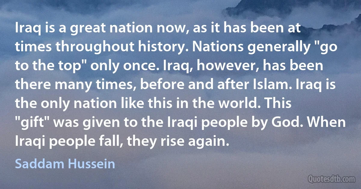 Iraq is a great nation now, as it has been at times throughout history. Nations generally "go to the top" only once. Iraq, however, has been there many times, before and after Islam. Iraq is the only nation like this in the world. This "gift" was given to the Iraqi people by God. When Iraqi people fall, they rise again. (Saddam Hussein)