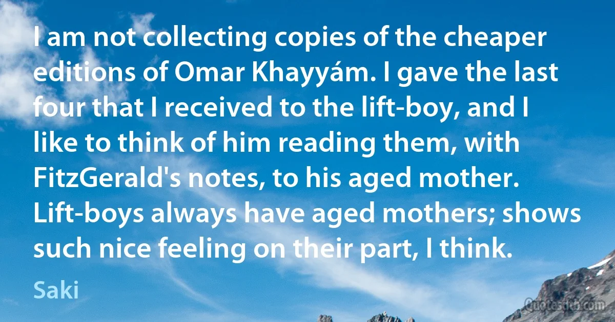 I am not collecting copies of the cheaper editions of Omar Khayyám. I gave the last four that I received to the lift-boy, and I like to think of him reading them, with FitzGerald's notes, to his aged mother. Lift-boys always have aged mothers; shows such nice feeling on their part, I think. (Saki)