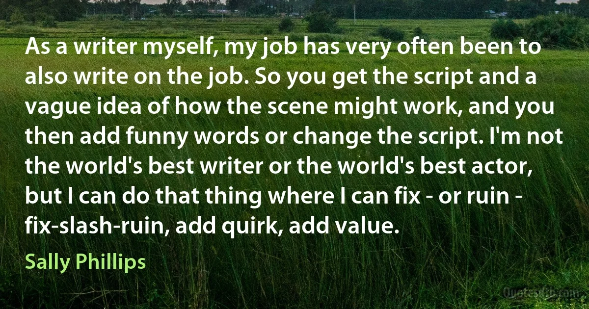 As a writer myself, my job has very often been to also write on the job. So you get the script and a vague idea of how the scene might work, and you then add funny words or change the script. I'm not the world's best writer or the world's best actor, but I can do that thing where I can fix - or ruin - fix-slash-ruin, add quirk, add value. (Sally Phillips)