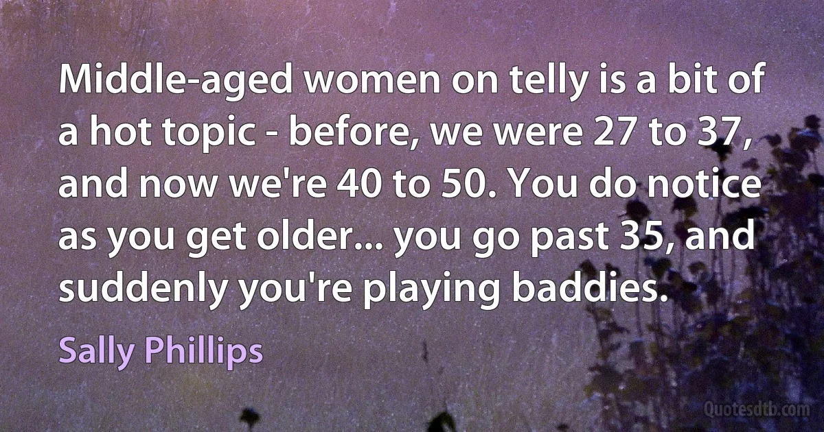 Middle-aged women on telly is a bit of a hot topic - before, we were 27 to 37, and now we're 40 to 50. You do notice as you get older... you go past 35, and suddenly you're playing baddies. (Sally Phillips)