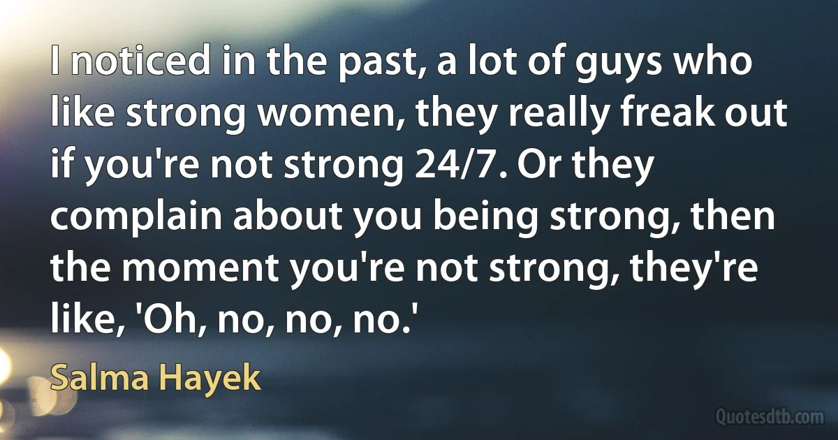 I noticed in the past, a lot of guys who like strong women, they really freak out if you're not strong 24/7. Or they complain about you being strong, then the moment you're not strong, they're like, 'Oh, no, no, no.' (Salma Hayek)