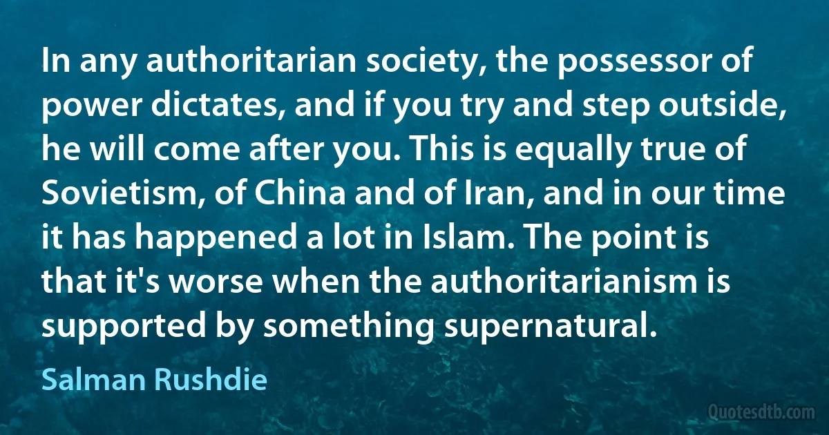 In any authoritarian society, the possessor of power dictates, and if you try and step outside, he will come after you. This is equally true of Sovietism, of China and of Iran, and in our time it has happened a lot in Islam. The point is that it's worse when the authoritarianism is supported by something supernatural. (Salman Rushdie)