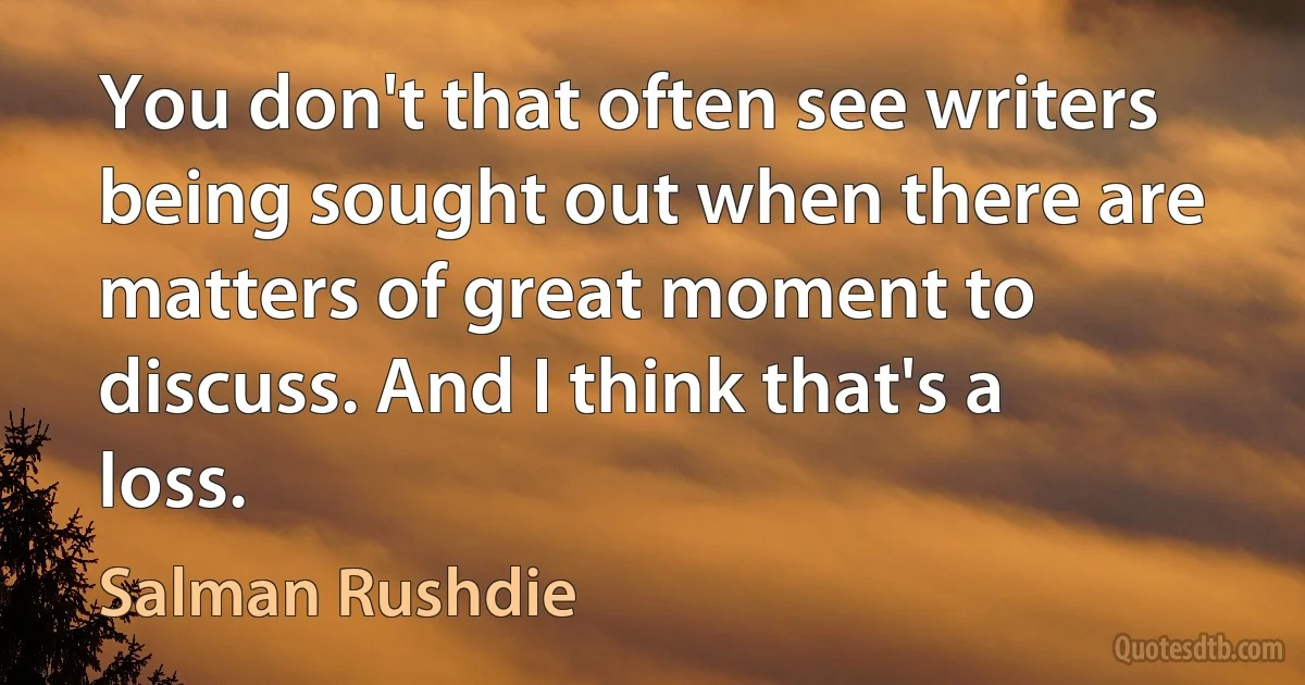 You don't that often see writers being sought out when there are matters of great moment to discuss. And I think that's a loss. (Salman Rushdie)