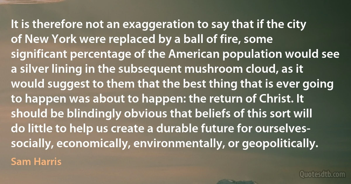 It is therefore not an exaggeration to say that if the city of New York were replaced by a ball of fire, some significant percentage of the American population would see a silver lining in the subsequent mushroom cloud, as it would suggest to them that the best thing that is ever going to happen was about to happen: the return of Christ. It should be blindingly obvious that beliefs of this sort will do little to help us create a durable future for ourselves- socially, economically, environmentally, or geopolitically. (Sam Harris)