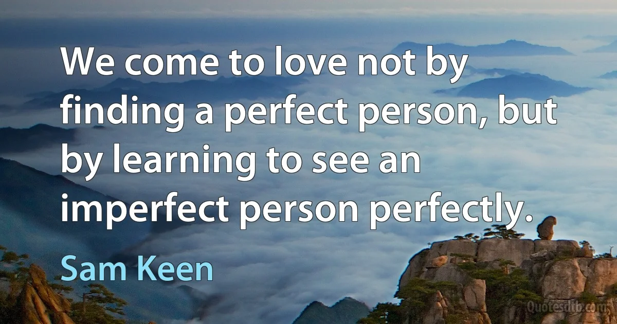 We come to love not by finding a perfect person, but by learning to see an imperfect person perfectly. (Sam Keen)