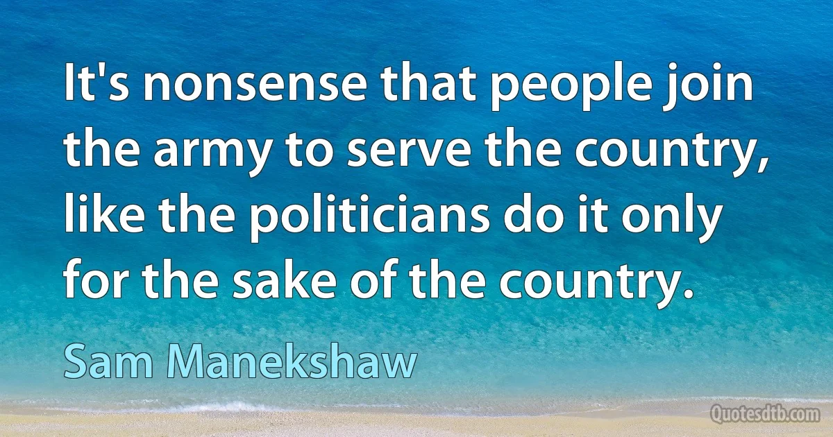 It's nonsense that people join the army to serve the country, like the politicians do it only for the sake of the country. (Sam Manekshaw)