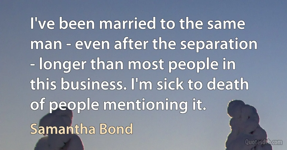 I've been married to the same man - even after the separation - longer than most people in this business. I'm sick to death of people mentioning it. (Samantha Bond)