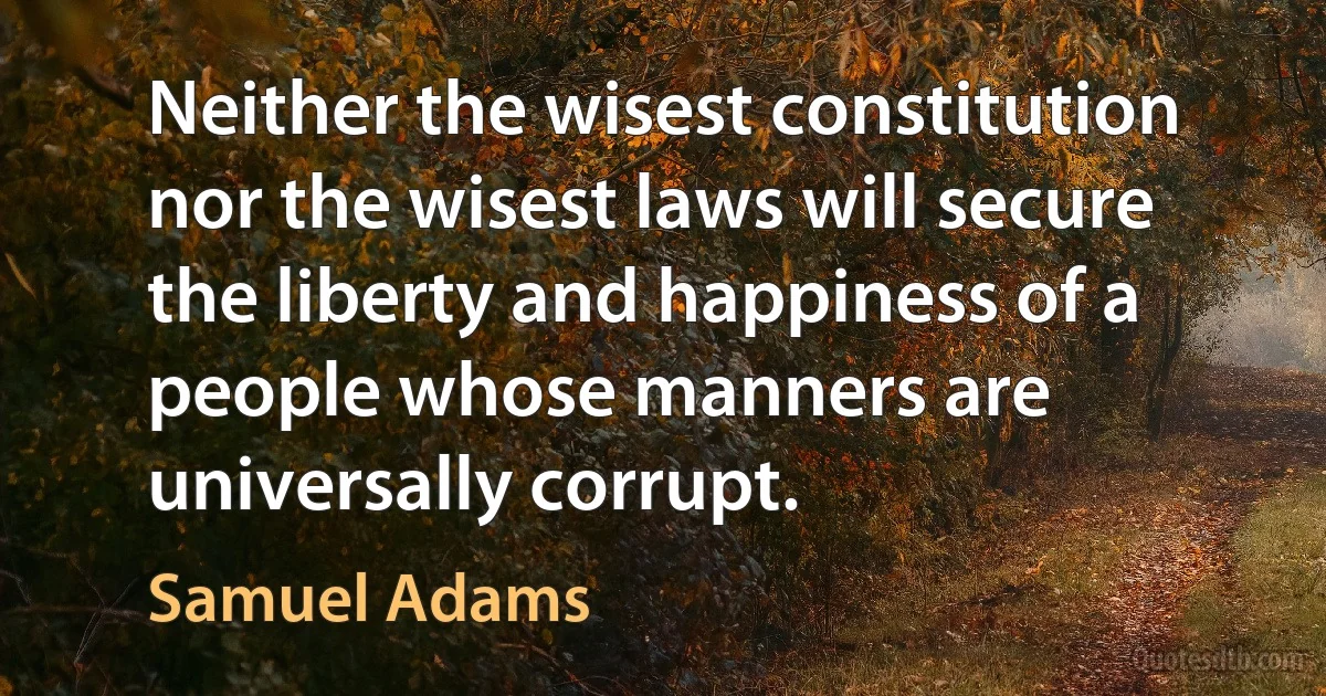 Neither the wisest constitution nor the wisest laws will secure the liberty and happiness of a people whose manners are universally corrupt. (Samuel Adams)