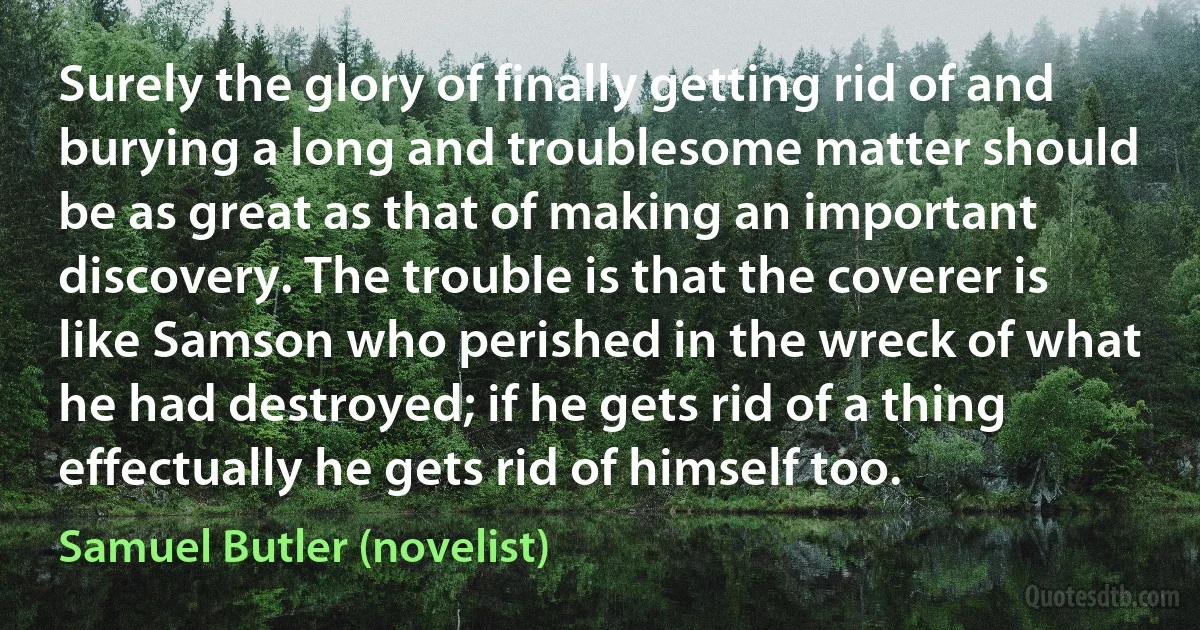 Surely the glory of finally getting rid of and burying a long and troublesome matter should be as great as that of making an important discovery. The trouble is that the coverer is like Samson who perished in the wreck of what he had destroyed; if he gets rid of a thing effectually he gets rid of himself too. (Samuel Butler (novelist))