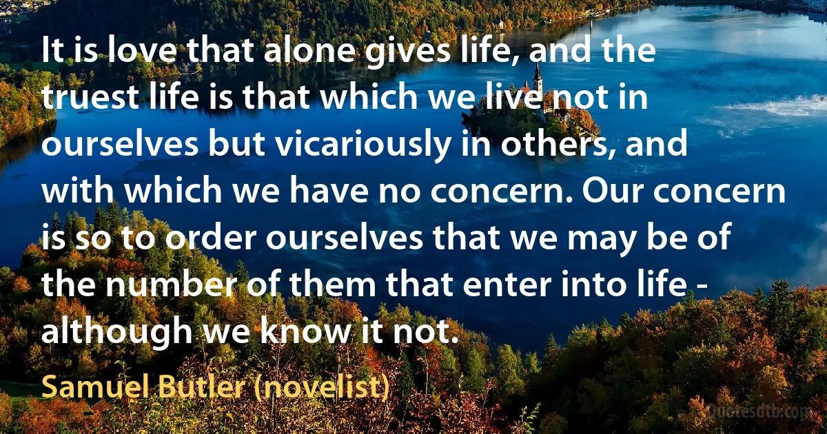 It is love that alone gives life, and the truest life is that which we live not in ourselves but vicariously in others, and with which we have no concern. Our concern is so to order ourselves that we may be of the number of them that enter into life - although we know it not. (Samuel Butler (novelist))