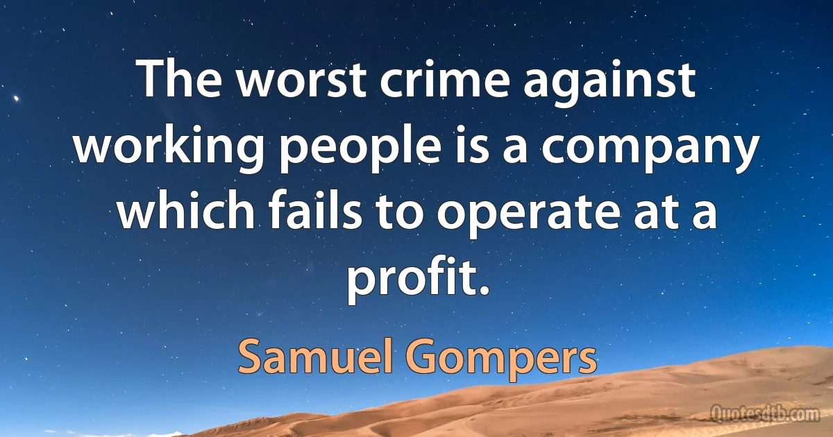 The worst crime against working people is a company which fails to operate at a profit. (Samuel Gompers)